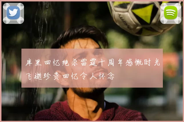 库里回忆绝杀雷霆十周年感慨时光飞逝珍贵回忆令人怀念