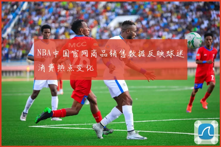 NBA中国官网商品销售数据反映球迷消费热点变化