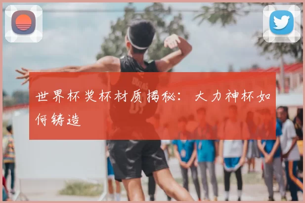 世界杯奖杯材质揭秘：大力神杯如何铸造