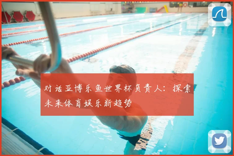 对话亚博乐鱼世界杯负责人:探索未来体育娱乐新趋势