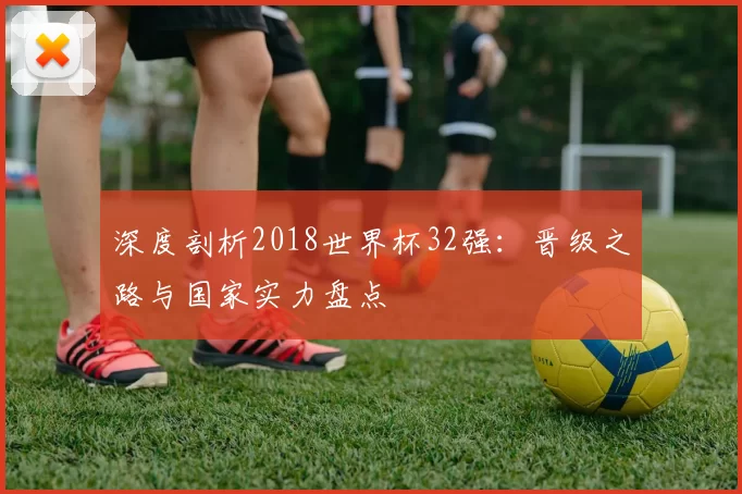 深度剖析2018世界杯32强：晋级之路与国家实力盘点