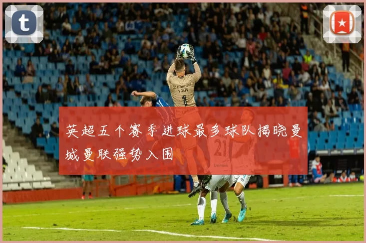 英超五个赛季进球最多球队揭晓曼城曼联强势入围